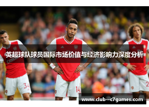 英超球队球员国际市场价值与经济影响力深度分析 英超球队球员国际市场价值与经济影响力深度分析
