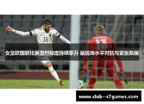 女足欧国联比赛激烈程度持续攀升 展现高水平对抗与紧张氛围