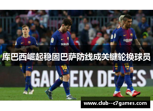 库巴西崛起稳固巴萨防线成关键轮换球员 库巴西崛起稳固巴萨防线成关键轮换球员