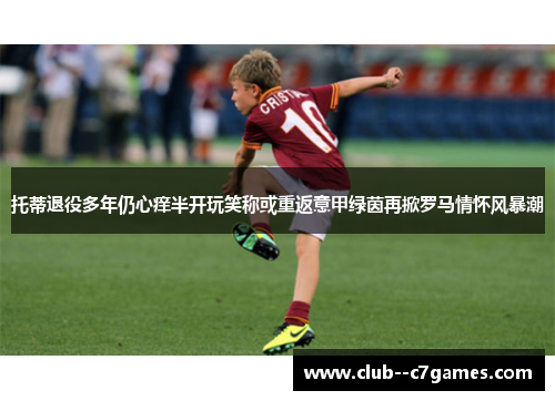 托蒂退役多年仍心痒半开玩笑称或重返意甲绿茵再掀罗马情怀风暴潮